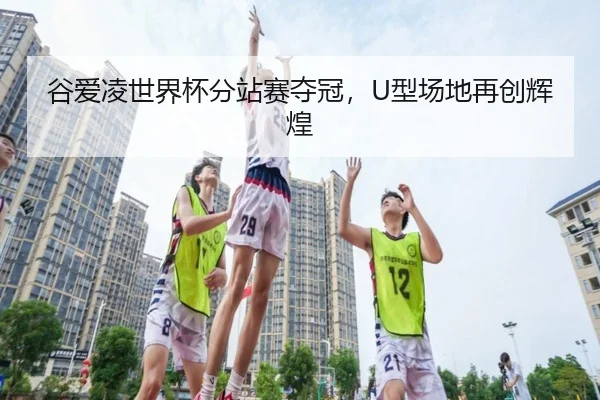 谷爱凌世界杯分站赛夺冠，U型场地再创辉煌